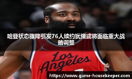 哈登状态骤降引发76人续约犹豫或将面临重大战略调整